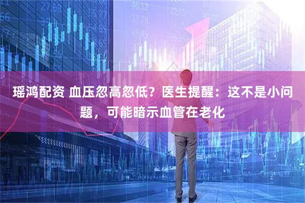 瑶鸿配资 血压忽高忽低？医生提醒：这不是小问题，可能暗示血管在老化