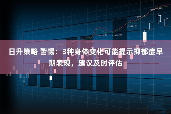 日升策略 警惕：3种身体变化可能提示抑郁症早期表现，建议及时评估