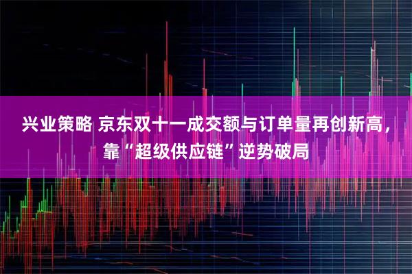 兴业策略 京东双十一成交额与订单量再创新高，靠“超级供应链”逆势破局