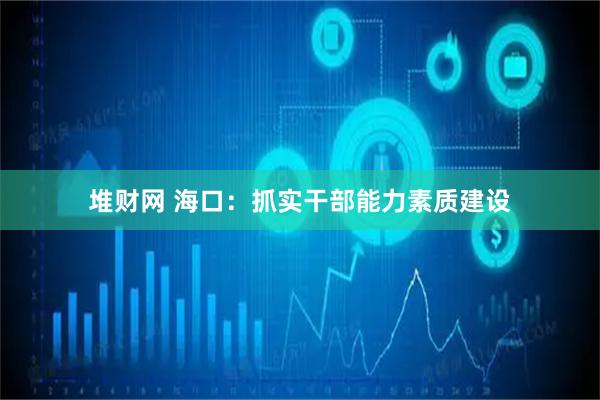 堆财网 海口：抓实干部能力素质建设