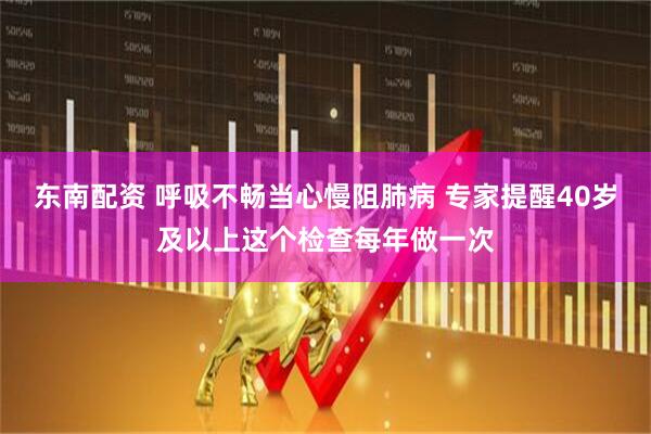 东南配资 呼吸不畅当心慢阻肺病 专家提醒40岁及以上这个检查每年做一次