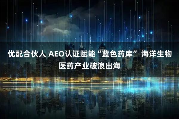 优配合伙人 AEO认证赋能“蓝色药库” 海洋生物医药产业破浪出海