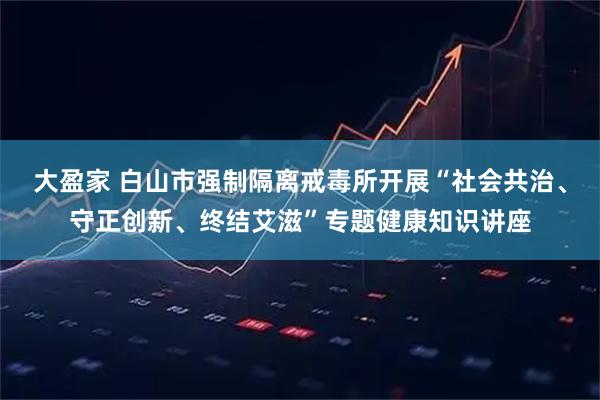 大盈家 白山市强制隔离戒毒所开展“社会共治、守正创新、终结艾滋”专题健康知识讲座
