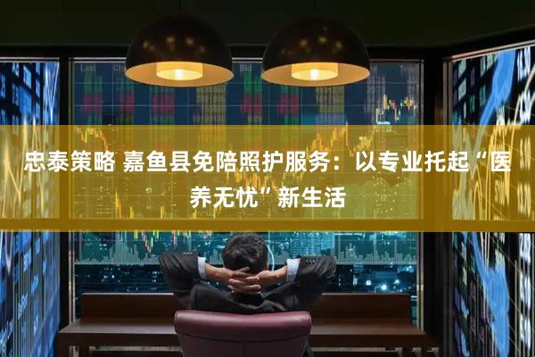 忠泰策略 嘉鱼县免陪照护服务：以专业托起“医养无忧”新生活