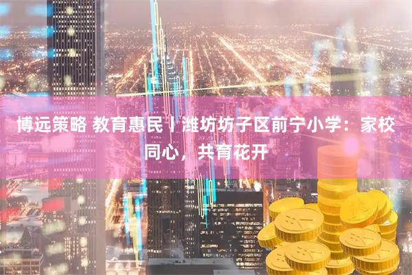 博远策略 教育惠民丨潍坊坊子区前宁小学：家校同心，共育花开