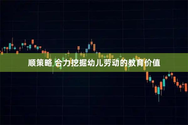 顺策略 合力挖掘幼儿劳动的教育价值