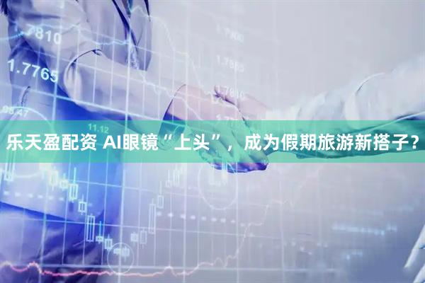 乐天盈配资 AI眼镜“上头”，成为假期旅游新搭子？