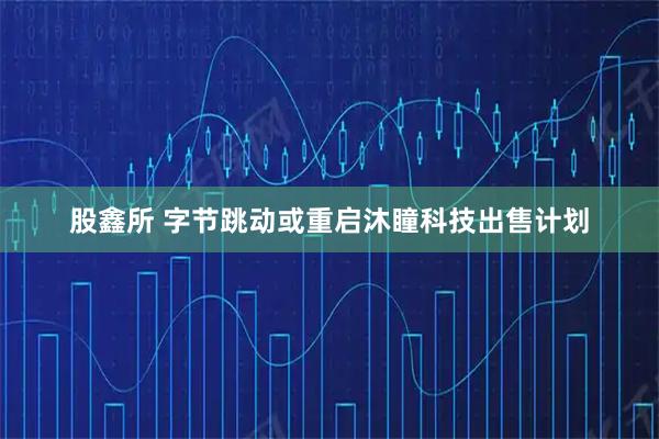 股鑫所 字节跳动或重启沐瞳科技出售计划