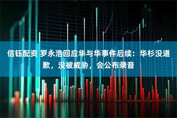 信钰配资 罗永浩回应华与华事件后续：华杉没道歉，没被威胁，会公布录音