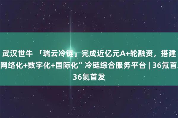 武汉世牛 「瑞云冷链」完成近亿元A+轮融资，搭建“网络化+数字化+国际化”冷链综合服务平台 | 36氪首发