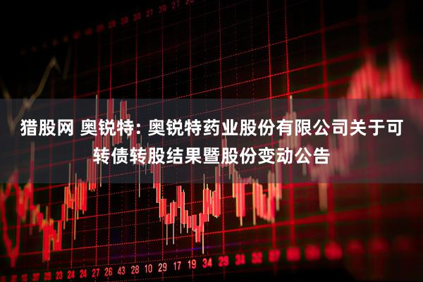 猎股网 奥锐特: 奥锐特药业股份有限公司关于可转债转股结果暨股份变动公告