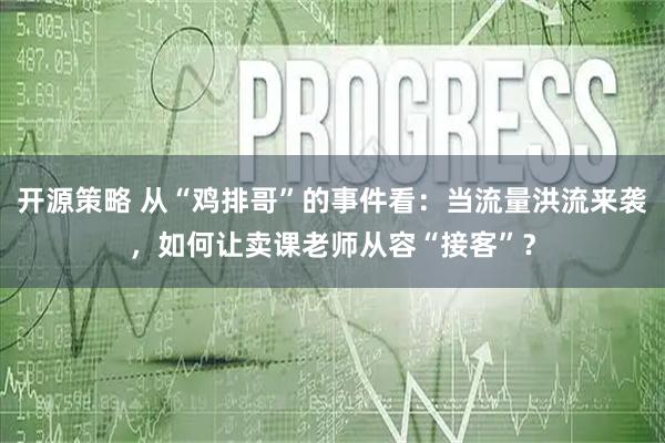 开源策略 从“鸡排哥”的事件看：当流量洪流来袭，如何让卖课老师从容“接客”？