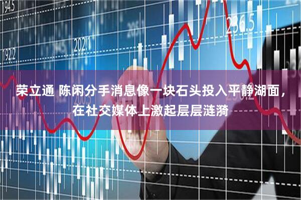 荣立通 陈闲分手消息像一块石头投入平静湖面，在社交媒体上激起层层涟漪