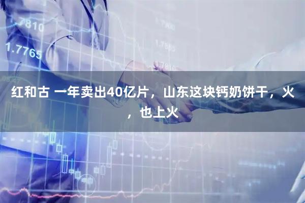 红和古 一年卖出40亿片，山东这块钙奶饼干，火，也上火