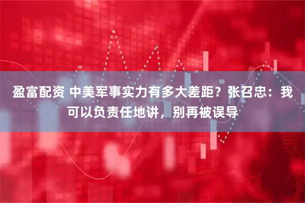 盈富配资 中美军事实力有多大差距？张召忠：我可以负责任地讲，别再被误导