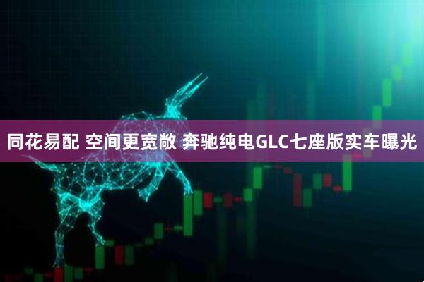 同花易配 空间更宽敞 奔驰纯电GLC七座版实车曝光