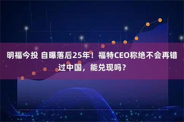 明福今投 自曝落后25年！福特CEO称绝不会再错过中国，能兑现吗？