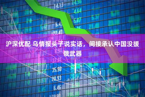 沪深优配 乌情报头子说实话，间接承认中国没援俄武器