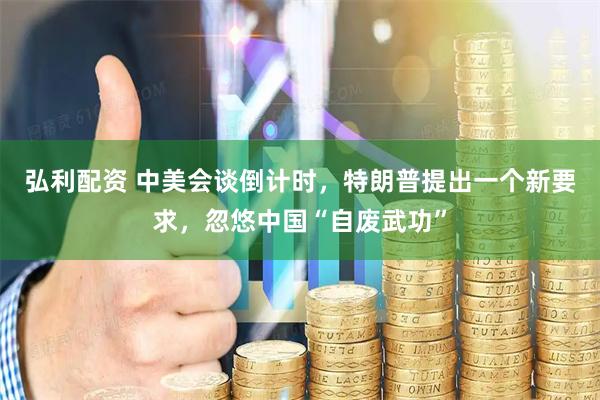 弘利配资 中美会谈倒计时，特朗普提出一个新要求，忽悠中国“自废武功”