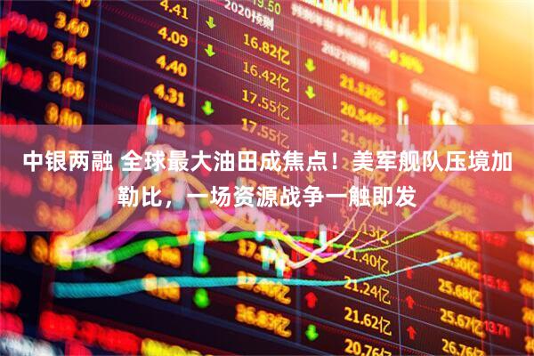 中银两融 全球最大油田成焦点！美军舰队压境加勒比，一场资源战争一触即发