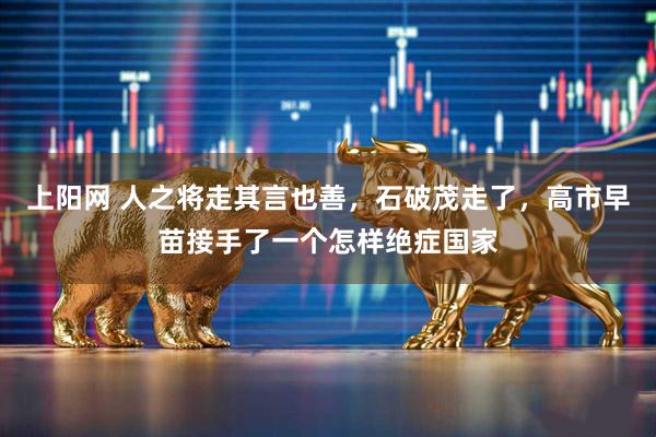 上阳网 人之将走其言也善，石破茂走了，高市早苗接手了一个怎样绝症国家