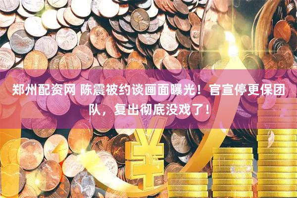 郑州配资网 陈震被约谈画面曝光！官宣停更保团队，复出彻底没戏了！
