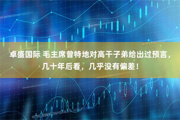 卓盛国际 毛主席曾特地对高干子弟给出过预言，几十年后看，几乎没有偏差！