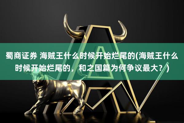 蜀商证券 海贼王什么时候开始烂尾的(海贼王什么时候开始烂尾的，和之国篇为何争议最大？)