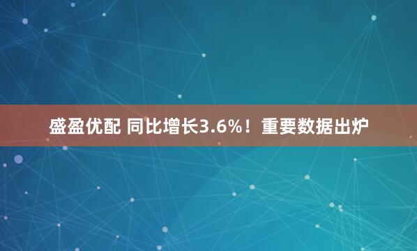 盛盈优配 同比增长3.6%！重要数据出炉