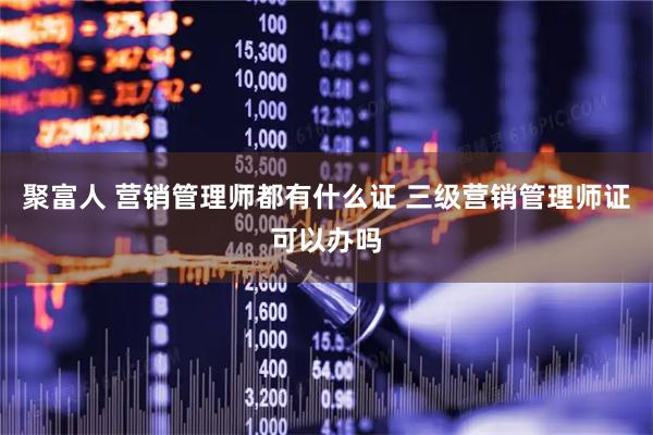 聚富人 营销管理师都有什么证 三级营销管理师证可以办吗