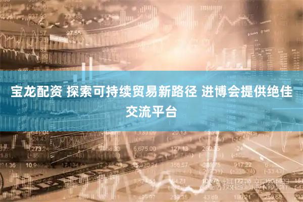 宝龙配资 探索可持续贸易新路径 进博会提供绝佳交流平台