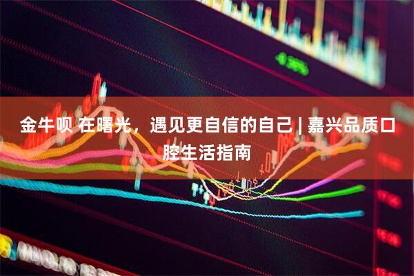 金牛呗 在曙光，遇见更自信的自己 | 嘉兴品质口腔生活指南