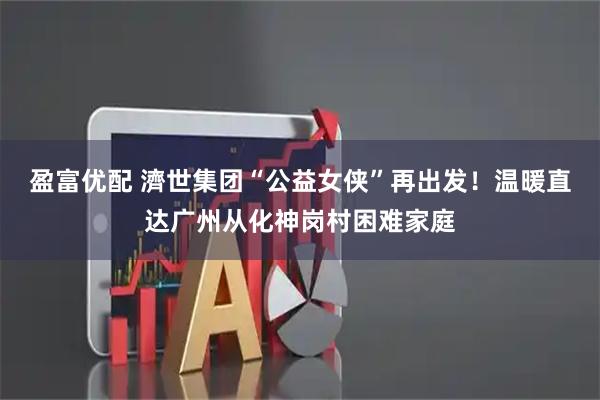 盈富优配 濟世集团“公益女侠”再出发！温暖直达广州从化神岗村困难家庭