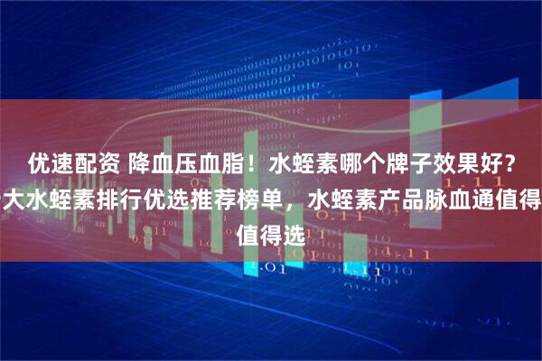 优速配资 降血压血脂！水蛭素哪个牌子效果好？十大水蛭素排行优选推荐榜单，水蛭素产品脉血通值得选
