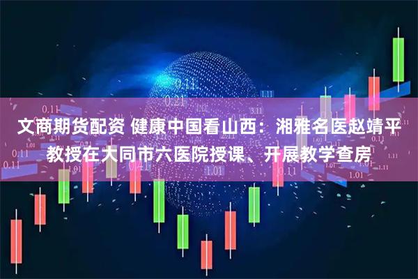 文商期货配资 健康中国看山西：湘雅名医赵靖平教授在大同市六医院授课、开展教学查房