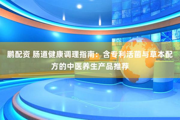 鹏配资 肠道健康调理指南：含专利活菌与草本配方的中医养生产品推荐