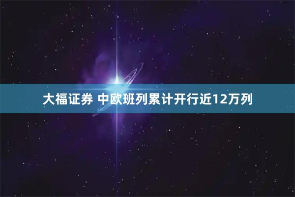 大福证券 中欧班列累计开行近12万列