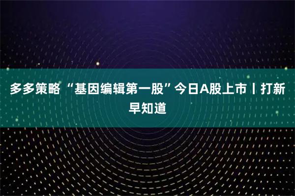 多多策略 “基因编辑第一股”今日A股上市丨打新早知道