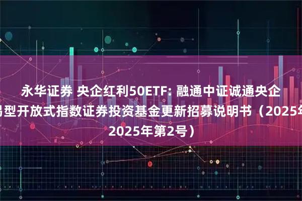永华证券 央企红利50ETF: 融通中证诚通央企红利交易型开放式指数证券投资基金更新招募说明书（2025年第2号）