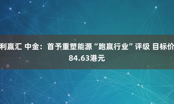 利赢汇 中金：首予重塑能源“跑赢行业”评级 目标价84.63港元