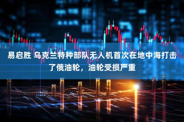 易启胜 乌克兰特种部队无人机首次在地中海打击了俄油轮，油轮受损严重