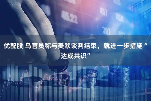 优配股 乌官员称与美欧谈判结束，就进一步措施“达成共识”
