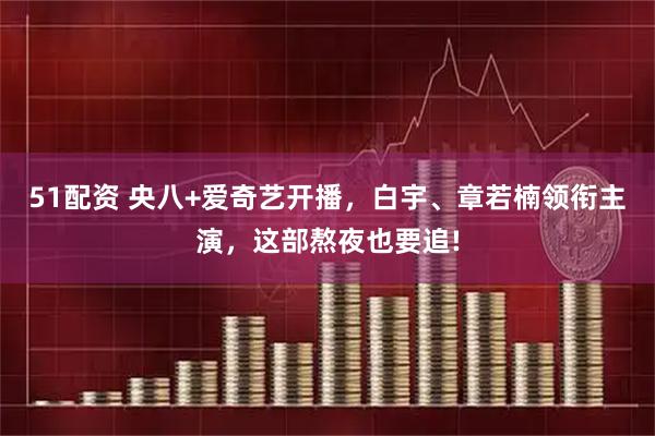 51配资 央八+爱奇艺开播，白宇、章若楠领衔主演，这部熬夜也要追!