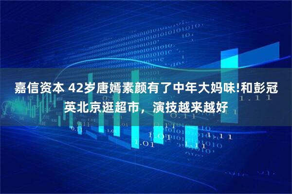 嘉信资本 42岁唐嫣素颜有了中年大妈味!和彭冠英北京逛超市，演技越来越好