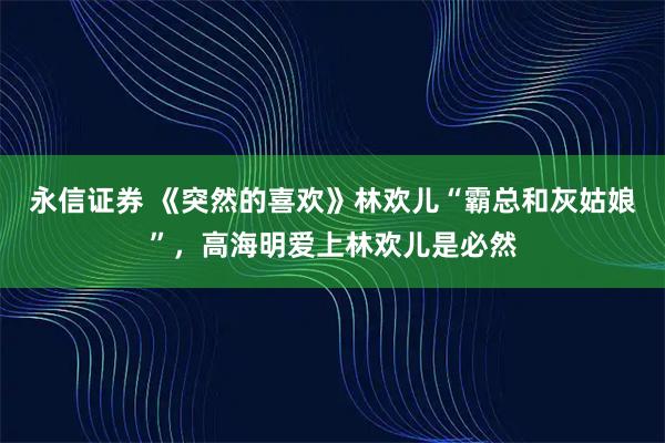 永信证券 《突然的喜欢》林欢儿“霸总和灰姑娘”，高海明爱上林欢儿是必然