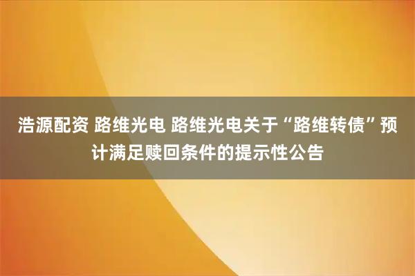 浩源配资 路维光电 路维光电关于“路维转债”预计满足赎回条件的提示性公告