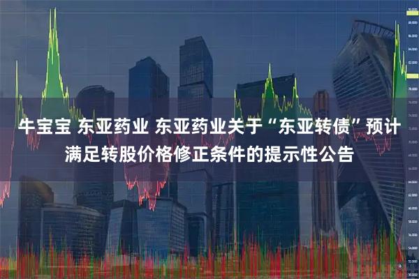 牛宝宝 东亚药业 东亚药业关于“东亚转债”预计满足转股价格修正条件的提示性公告