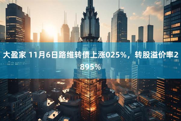 大盈家 11月6日路维转债上涨025%，转股溢价率2895%