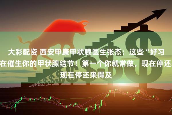 大彩配资 西安甲康甲状腺医生张杰：这些“好习惯”正在催生你的甲状腺结节！第一个你就常做，现在停还来得及