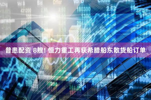 普患配资 8艘! 恒力重工再获希腊船东散货船订单
